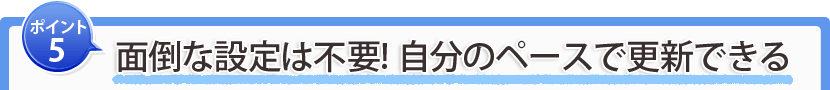 ポイント5：面倒な設定は不要！自分のペースで更新できる