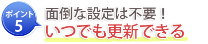 ポイント5：面倒な設定は不要！いつでも更新できる