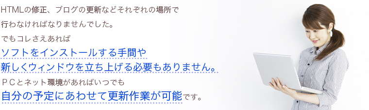 HTMLの修正、ブログの更新などそれぞれの場所で 行わなければなりませんでした。 でもコレさえあれば ソフトをインストールする手間や 新しくウィンドウを立ち上げる必要もありません。 PCとネット環境があればいつでも 自分の予定にあわせて更新作業が可能です。