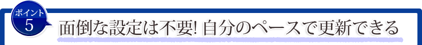 ポイント5:面倒な設定は不要!自分のペースで更新できる