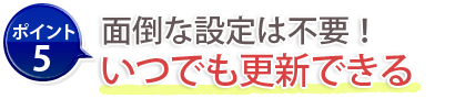ポイント5：面倒な設定は不要！いつでも更新できる